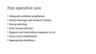 Post operative care
• Adequate antibiotic prophylaxis
• Stump drainage and removal of drain
• Stump splinting
• Early stump exercises
• Hygiene and intermittent exposure to air
• Early crutch mobilization
• Appropriate prosthesis
 