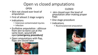 Open vs closed amputations
OPEN
• Skin not closed over level of
amputation
• First of atleast 2 stage surgery
• Indications
• Extensive contaminated injuries
• Infection
• Guillotine amputation : alltissue
from skin to bone cut at the
same level, wound left
open(emergency procedure)
• Open amputations with flap,
flaps are closed later
CLOSED
• skin closed over the level of
amputation after making proper
flaps
• One stage procedure
• Indications
• Routine/planned amputation
 