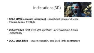 Indictations(3D)
• DEAD LIMB (absolute indication) – peripheral vascular disease,
trauma, burns, frostbite
• DEADLY LIMB (limb over life)-infections , arterioveinous fistula
,malignancy
• DEAD LOSS LIMB – severe rest pain, paralysed limb, contracture
 