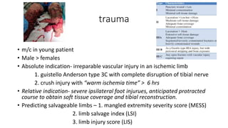 trauma
• m/c in young patient
• Male > females
• Absolute indication- irreparable vascular injury in an ischemic limb
1. guistello Anderson type 3C with complete disruption of tibial nerve
2. crush injury with “warm ischemia time” > 6 hrs
• Relative indication- severe ipsilateral foot injurues, anticipated protracted
course to obtain soft tissue coverage and tibial reconstruction.
• Predicting salvageable limbs – 1. mangled extremity severity score (MESS)
2. limb salvage index (LSI)
3. limb injury score (LIS)
 