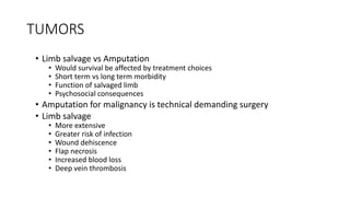 TUMORS
• Limb salvage vs Amputation
• Would survival be affected by treatment choices
• Short term vs long term morbidity
• Function of salvaged limb
• Psychosocial consequences
• Amputation for malignancy is technical demanding surgery
• Limb salvage
• More extensive
• Greater risk of infection
• Wound dehiscence
• Flap necrosis
• Increased blood loss
• Deep vein thrombosis
 