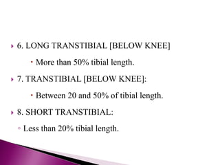  6. LONG TRANSTIBIAL [BELOW KNEE]
 More than 50% tibial length.
 7. TRANSTIBIAL [BELOW KNEE]:
 Between 20 and 50% of tibial length.
 8. SHORT TRANSTIBIAL:
◦ Less than 20% tibial length.
 
