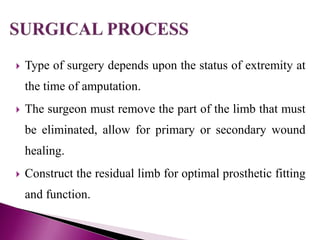  Type of surgery depends upon the status of extremity at
the time of amputation.
 The surgeon must remove the part of the limb that must
be eliminated, allow for primary or secondary wound
healing.
 Construct the residual limb for optimal prosthetic fitting
and function.
 