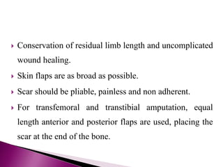  Conservation of residual limb length and uncomplicated
wound healing.
 Skin flaps are as broad as possible.
 Scar should be pliable, painless and non adherent.
 For transfemoral and transtibial amputation, equal
length anterior and posterior flaps are used, placing the
scar at the end of the bone.
 