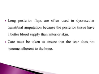  Long posterior flaps are often used in dysvascular
transtibial amputation because the posterior tissue have
a better blood supply than anterior skin.
 Care must be taken to ensure that the scar does not
become adherent to the bone.
 