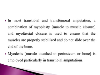  In most transtibial and transfemoral amputation, a
combination of myoplasty [muscle to muscle closure]
and myofascial closure is used to ensure that the
muscles are properly stabilized and do not slide over the
end of the bone.
 Myodesis [muscle attached to periosteum or bone] is
employed particularly in transtibial amputations.
 