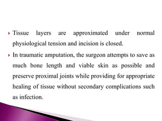  Tissue layers are approximated under normal
physiological tension and incision is closed.
 In traumatic amputation, the surgeon attempts to save as
much bone length and viable skin as possible and
preserve proximal joints while providing for appropriate
healing of tissue without secondary complications such
as infection.
 