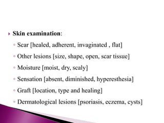  Skin examination:
◦ Scar [healed, adherent, invaginated , flat]
◦ Other lesions [size, shape, open, scar tissue]
◦ Moisture [moist, dry, scaly]
◦ Sensation [absent, diminished, hyperesthesia]
◦ Graft [location, type and healing]
◦ Dermatological lesions [psoriasis, eczema, cysts]
 