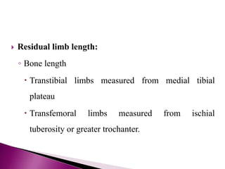  Residual limb length:
◦ Bone length
 Transtibial limbs measured from medial tibial
plateau
 Transfemoral limbs measured from ischial
tuberosity or greater trochanter.
 