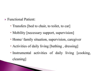  Functional Patient:
 Transfers [bed to chair, to toilet, to car]
 Mobility [necessary support, supervision]
 Home/ family situation, supervision, caregiver
 Activities of daily living [bathing , dressing]
 Instrumental activities of daily living [cooking,
cleaning]
 