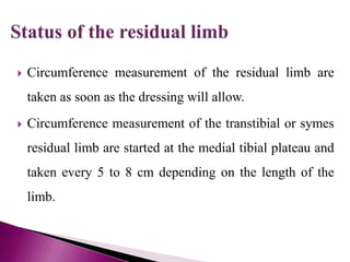  Circumference measurement of the residual limb are
taken as soon as the dressing will allow.
 Circumference measurement of the transtibial or symes
residual limb are started at the medial tibial plateau and
taken every 5 to 8 cm depending on the length of the
limb.
 