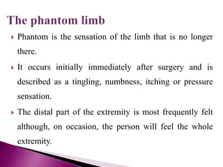  Phantom is the sensation of the limb that is no longer
there.
 It occurs initially immediately after surgery and is
described as a tingling, numbness, itching or pressure
sensation.
 The distal part of the extremity is most frequently felt
although, on occasion, the person will feel the whole
extremity.
 