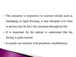  The sensation is responsive to external stimuli such as
bandaging or rigid dressing; it may dissipate over time
or person may be have the sensation throughout life.
 It is important for the patient to understand that the
feeling is quite normal.
 It usually not interfere with prosthetic rehabilitation.
 