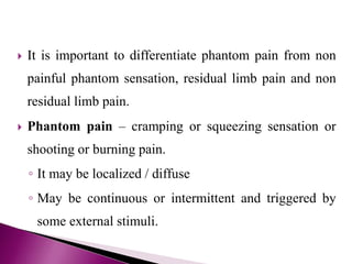  It is important to differentiate phantom pain from non
painful phantom sensation, residual limb pain and non
residual limb pain.
 Phantom pain – cramping or squeezing sensation or
shooting or burning pain.
◦ It may be localized / diffuse
◦ May be continuous or intermittent and triggered by
some external stimuli.
 