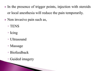  In the presence of trigger points, injection with steroids
or local anesthesia will reduce the pain temporarily.
 Non invasive pain such as,
◦ TENS
◦ Icing
◦ Ultrasound
◦ Massage
◦ Biofeedback
◦ Guided imagery
 