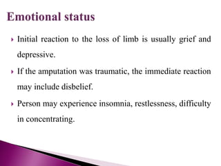  Initial reaction to the loss of limb is usually grief and
depressive.
 If the amputation was traumatic, the immediate reaction
may include disbelief.
 Person may experience insomnia, restlessness, difficulty
in concentrating.
 