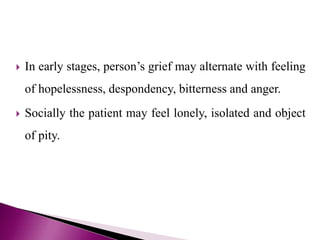  In early stages, person’s grief may alternate with feeling
of hopelessness, despondency, bitterness and anger.
 Socially the patient may feel lonely, isolated and object
of pity.
 