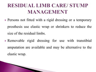  Persons not fitted with a rigid dressing or a temporary
prosthesis use elastic wrap or shrinkers to reduce the
size of the residual limbs.
 Removable rigid dressing for use with transtibial
amputation are available and may be alternative to the
elastic wrap.
 