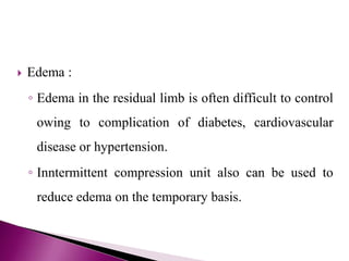  Edema :
◦ Edema in the residual limb is often difficult to control
owing to complication of diabetes, cardiovascular
disease or hypertension.
◦ Inntermittent compression unit also can be used to
reduce edema on the temporary basis.
 