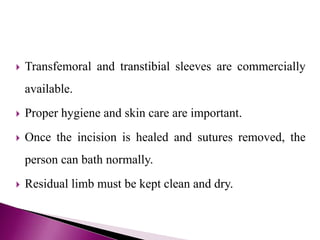  Transfemoral and transtibial sleeves are commercially
available.
 Proper hygiene and skin care are important.
 Once the incision is healed and sutures removed, the
person can bath normally.
 Residual limb must be kept clean and dry.
 