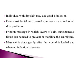  Individual with dry skin may use good skin lotion.
 Care must be taken to avoid abrasions, cuts and other
skin problems.
 Friction massage in which layers of skin, subcutaneous
tissue can be used to prevent or mobilize the scar tissue.
 Massage is done gently after the wound is healed and
when no infection is present.
 