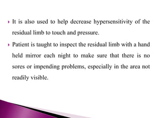  It is also used to help decrease hypersensitivity of the
residual limb to touch and pressure.
 Patient is taught to inspect the residual limb with a hand
held mirror each night to make sure that there is no
sores or impending problems, especially in the area not
readily visible.
 