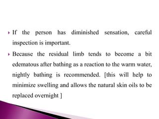  If the person has diminished sensation, careful
inspection is important.
 Because the residual limb tends to become a bit
edematous after bathing as a reaction to the warm water,
nightly bathing is recommended. [this will help to
minimize swelling and allows the natural skin oils to be
replaced overnight ]
 