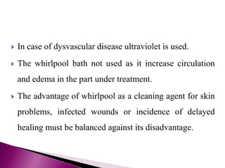  In case of dysvascular disease ultraviolet is used.
 The whirlpool bath not used as it increase circulation
and edema in the part under treatment.
 The advantage of whirlpool as a cleaning agent for skin
problems, infected wounds or incidence of delayed
healing must be balanced against its disadvantage.
 