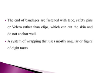  The end of bandages are fastened with tape, safety pins
or Velcro rather than clips, which can cut the skin and
do not anchor well.
 A system of wrapping that uses mostly angular or figure
of eight turns.
 