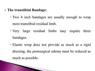  The transtibial Bandage:
 Two 4 inch bandages are usually enough to wrap
most transtibial residual limb.
 Very large residual limbs may require three
bandages.
 Elastic wrap does not provide as much as a rigid
dressing, the postsurgical edema must be reduced as
much as possible.
 