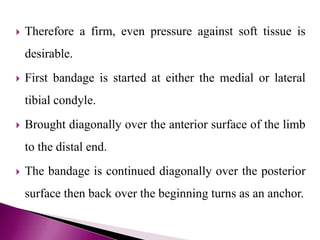  Therefore a firm, even pressure against soft tissue is
desirable.
 First bandage is started at either the medial or lateral
tibial condyle.
 Brought diagonally over the anterior surface of the limb
to the distal end.
 The bandage is continued diagonally over the posterior
surface then back over the beginning turns as an anchor.
 