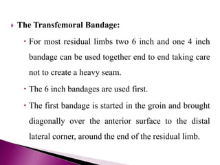  The Transfemoral Bandage:
 For most residual limbs two 6 inch and one 4 inch
bandage can be used together end to end taking care
not to create a heavy seam.
 The 6 inch bandages are used first.
 The first bandage is started in the groin and brought
diagonally over the anterior surface to the distal
lateral corner, around the end of the residual limb.
 