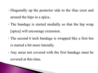 ◦ Diagonally up the posterior side to the iliac crest and
around the hips in a spica..
◦ The bandage is started medially so that the hip wrap
[spica] will encourage extension.
◦ The second 6 inch bandage is wrapped like a first but
is started a bit more laterally.
◦ Any areas not covered with the first bandage must be
covered at this time.
 