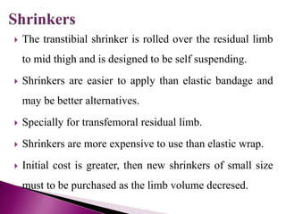  The transtibial shrinker is rolled over the residual limb
to mid thigh and is designed to be self suspending.
 Shrinkers are easier to apply than elastic bandage and
may be better alternatives.
 Specially for transfemoral residual limb.
 Shrinkers are more expensive to use than elastic wrap.
 Initial cost is greater, then new shrinkers of small size
must to be purchased as the limb volume decresed.
 