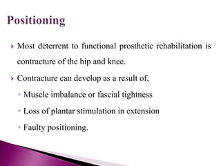  Most deterrent to functional prosthetic rehabilitation is
contracture of the hip and knee.
 Contracture can develop as a result of,
◦ Muscle imbalance or fascial tightness
◦ Loss of plantar stimulation in extension
◦ Faulty positioning.
 