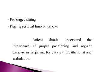 ◦ Prolonged sitting
◦ Placing residual limb on pillow.
Patient should understand the
importance of proper positioning and regular
exercise in preparing for eventual prosthetic fit and
ambulation.
 