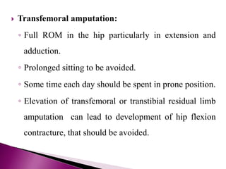  Transfemoral amputation:
◦ Full ROM in the hip particularly in extension and
adduction.
◦ Prolonged sitting to be avoided.
◦ Some time each day should be spent in prone position.
◦ Elevation of transfemoral or transtibial residual limb
amputation can lead to development of hip flexion
contracture, that should be avoided.
 