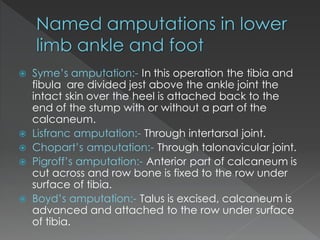  Syme’s amputation:- In this operation the tibia and
fibula are divided jest above the ankle joint the
intact skin over the heel is attached back to the
end of the stump with or without a part of the
calcaneum.
 Lisfranc amputation:- Through intertarsal joint.
 Chopart’s amputation:- Through talonavicular joint.
 Pigroff’s amputation:- Anterior part of calcaneum is
cut across and row bone is fixed to the row under
surface of tibia.
 Boyd’s amputation:- Talus is excised, calcaneum is
advanced and attached to the row under surface
of tibia.
 