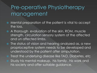  Mental preparation of the patient is vital to accept
the loss.
 A thorough evaluation of the skin, ROM, muscle
strength, circulation sensory system of the affected
and un affected limbs.
 The status of vision and hearing analyzed as, a new
proprioceptive system needs to be developed and
understood by the patient after amputation.
 Treat the underlying disease like TAO, Diabetes, etc
 Study his mental makeup, his family , his work and
his society and offer suitable guidance.
 