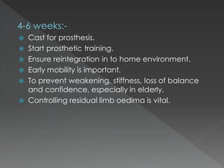 4-6 weeks:-
 Cast for prosthesis.
 Start prosthetic training.
 Ensure reintegration in to home environment.
 Early mobility is important.
 To prevent weakening, stiffness, loss of balance
and confidence, especially in elderly.
 Controlling residual limb oedima is vital.
 