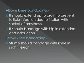 Above knee bandaging:-
 It should extend up to groin to prevent
follicle infection due to friction with
socket of prosthesis.
 It should bandage with hip in extension
and adduction.
Below knee bandaging:-
 Stump should bandage with knee in
slight flexion.
 