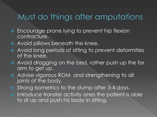  Encourage prone lying to prevent hip flexion
contracture.
 Avoid pillows beneath the knee.
 Avoid long periods of sitting to prevent deformities
of the knee.
 Avoid dragging on the bed, rather push up the for
arm to get up.
 Advise vigorous ROM and strengthening to all
joints of the body.
 Strong isometrics to the stump after 3-4 days.
 Introduce transfer activity ones the patient is able
to sit up and push his body in sitting.
 