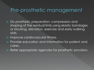  Do prosthetic preparation: compression and
shaping of the residual limb using elastic bandages
or stocking, elevation, exercise and early walking
aids.
 Improve cardiovascular fitness.
 Provide education and information for patient and
cares.
 Refer appropriate agencies for prosthetic provision.
 