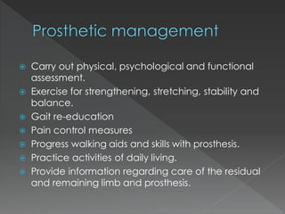  Carry out physical, psychological and functional
assessment.
 Exercise for strengthening, stretching, stability and
balance.
 Gait re-education
 Pain control measures
 Progress walking aids and skills with prosthesis.
 Practice activities of daily living.
 Provide information regarding care of the residual
and remaining limb and prosthesis.
 