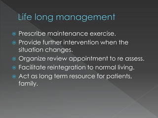  Prescribe maintenance exercise.
 Provide further intervention when the
situation changes.
 Organize review appointment to re assess.
 Facilitate reintegration to normal living.
 Act as long term resource for patients,
family.
 