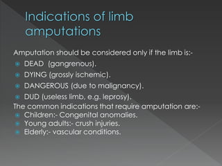 Amputation should be considered only if the limb is:-
 DEAD (gangrenous).
 DYING (grossly ischemic).
 DANGEROUS (due to malignancy).
 DUD (useless limb, e.g. leprosy).
The common indications that require amputation are:-
 Children:- Congenital anomalies.
 Young adults:- crush injuries.
 Elderly:- vascular conditions.
 
