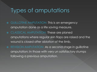  GUILLOTINE AMPUTATION: This is an emergency
amputation done as a life saving measure.
 CLASSICAL AMPUTATION: These are planed
amputations where regular skin flaps are raised and the
wound is closed after ablation of the limb.
 REVISION AMPUTATION: As a second stage in guillotine
amputation: In those with very un satisfactory stumps
following a previous amputation.
 