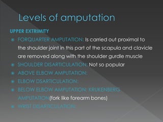 UPPER EXTRIMITY
 FORQUARTER AMPUTATION: Is carried out proximal to
the shoulder joint in this part of the scapula and clavicle
are removed along with the shoulder gurdle muscle
 SHOULDER DISARTICULATION: Not so popular
 ABOVE ELBOW AMPUTATION:
 ELBOW DSARTICULATION:
 BELOW ELBOW AMPUTATION: KRUKENBERG
AMPUTATION(fork like forearm bones)
 WRIST DISARTICULATION:
 
