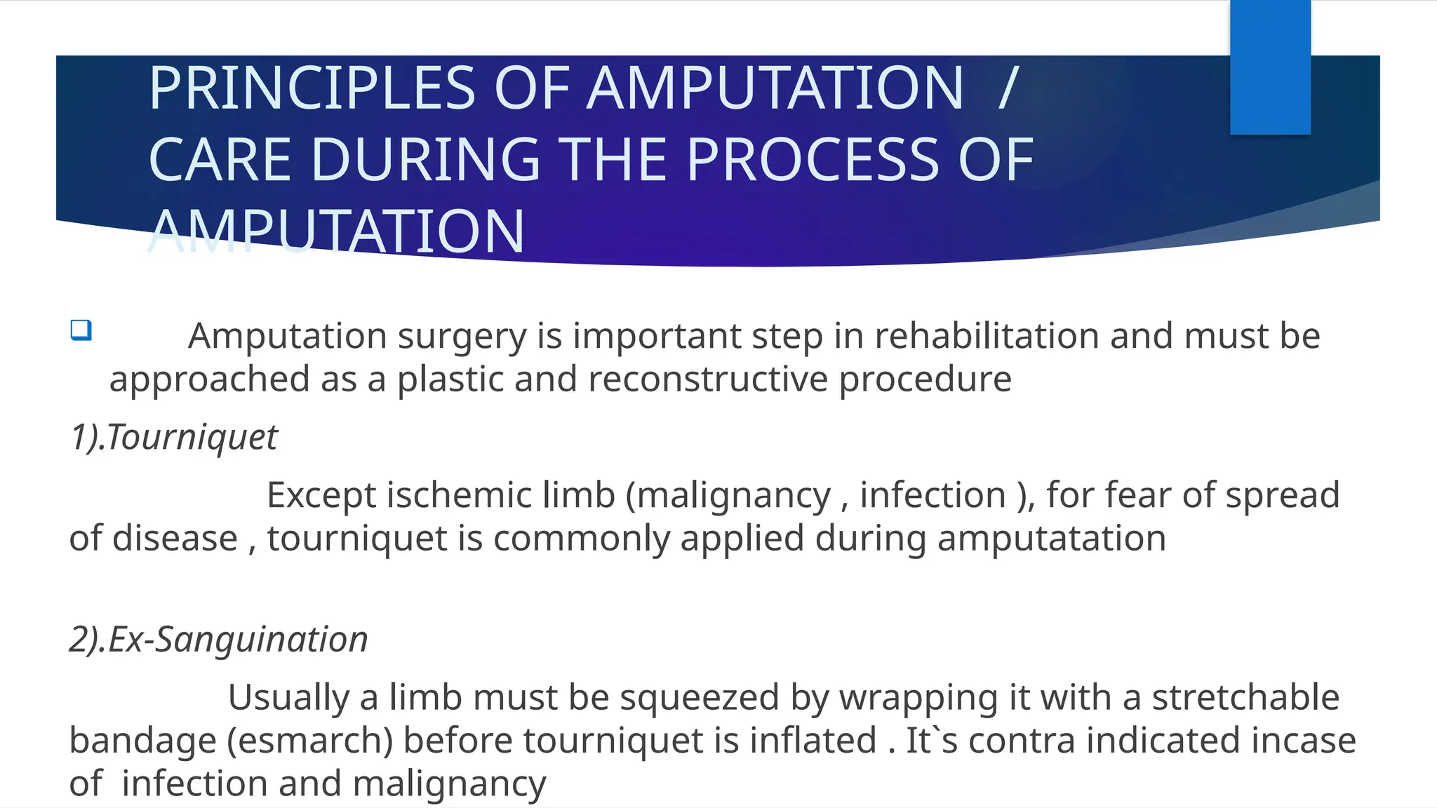 PRINCIPLES OF AMPUTATION /
CARE DURING THE PROCESS OF
AMPUTATION
 Amputation surgery is important step in rehabilitation and must be
approached as a plastic and reconstructive procedure
1).Tourniquet
Except ischemic limb (malignancy , infection ), for fear of spread
of disease , tourniquet is commonly applied during amputatation
2).Ex-Sanguination
Usually a limb must be squeezed by wrapping it with a stretchable
bandage (esmarch) before tourniquet is inflated . It`s contra indicated incase
of infection and malignancy
 