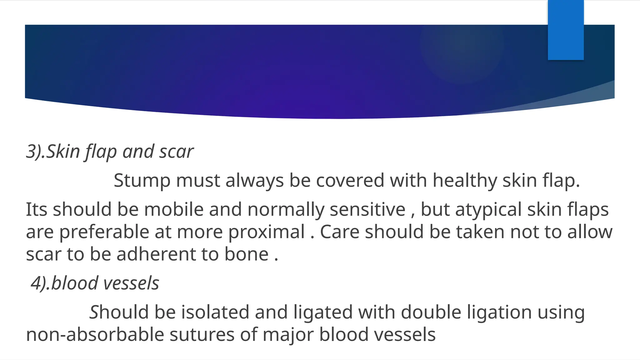 3).Skin flap and scar
Stump must always be covered with healthy skin flap.
Its should be mobile and normally sensitive , but atypical skin flaps
are preferable at more proximal . Care should be taken not to allow
scar to be adherent to bone .
4).blood vessels
Should be isolated and ligated with double ligation using
non-absorbable sutures of major blood vessels
 